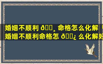 婚姻不顺利 🌸 命格怎么化解「婚姻不顺利命格怎 🌿 么化解好」